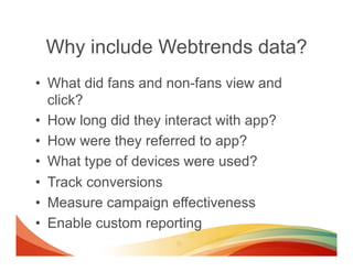 Why include Webtrends data?
•  What did fans and non-fans view and
   click?
•  How long did they interact with app?
•  Ho...