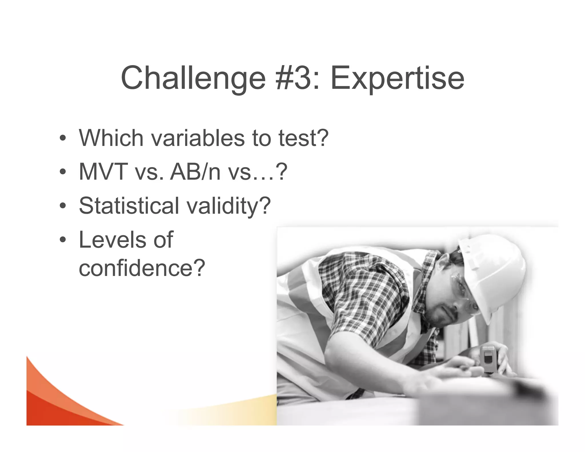 Challenge #3: Expertise
•    Which variables to test?
•    MVT vs. AB/n vs…?
•    Statistical validity?
•    Levels of
     confidence?
 