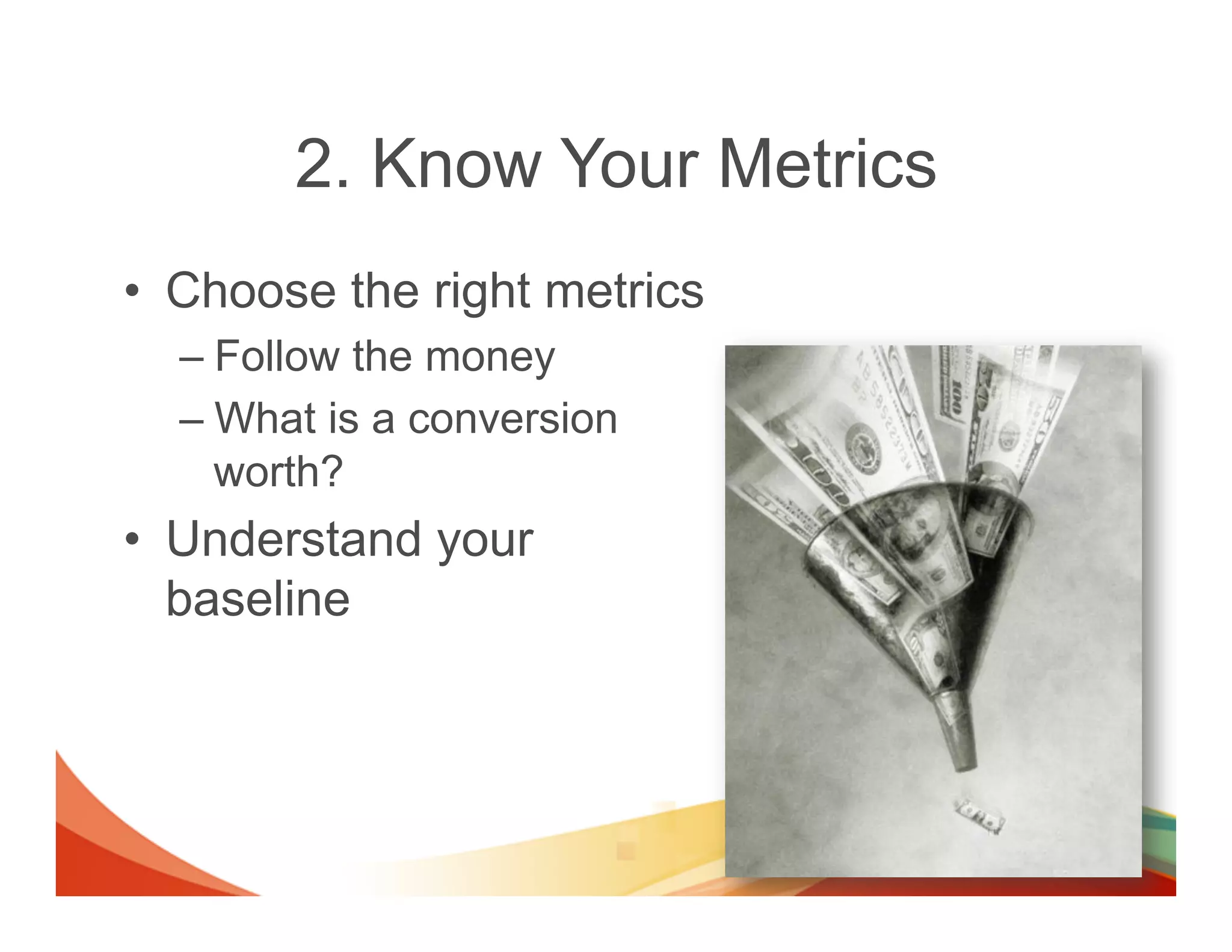 2. Know Your Metrics
•  Choose the right metrics
  –  Follow the money
  –  What is a conversion
     worth?
•  Understand your
   baseline
 