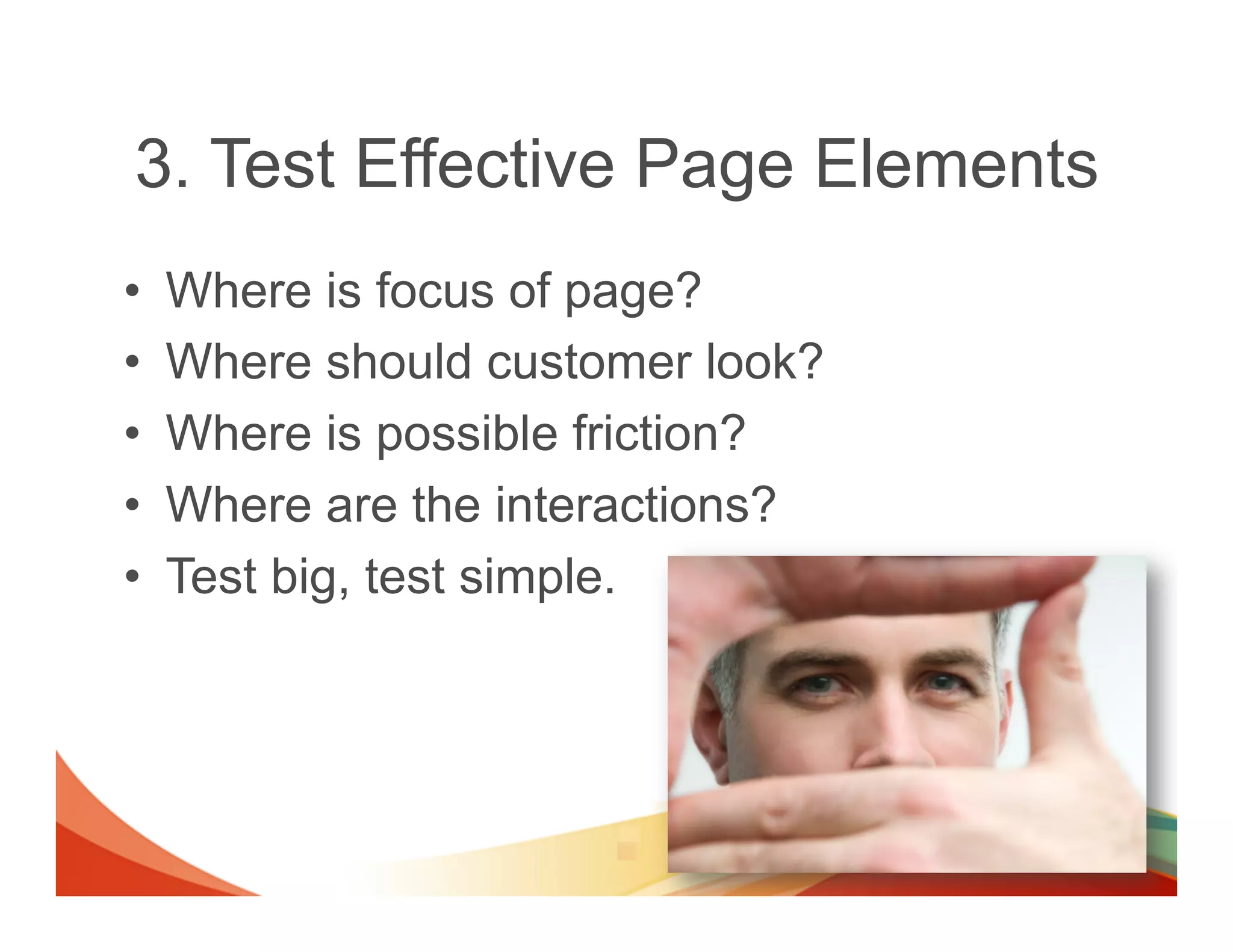 3. Test Effective Page Elements
•    Where is focus of page?
•    Where should customer look?
•    Where is possible friction?
•    Where are the interactions?
•    Test big, test simple.
 