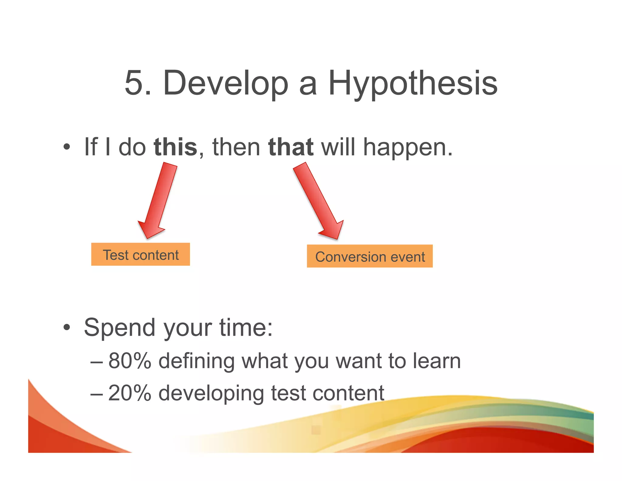 5. Develop a Hypothesis
•  If I do this, then that will happen.



    Test content         Conversion event




•  Spend your time:
  –  80% defining what you want to learn
  –  20% developing test content
 