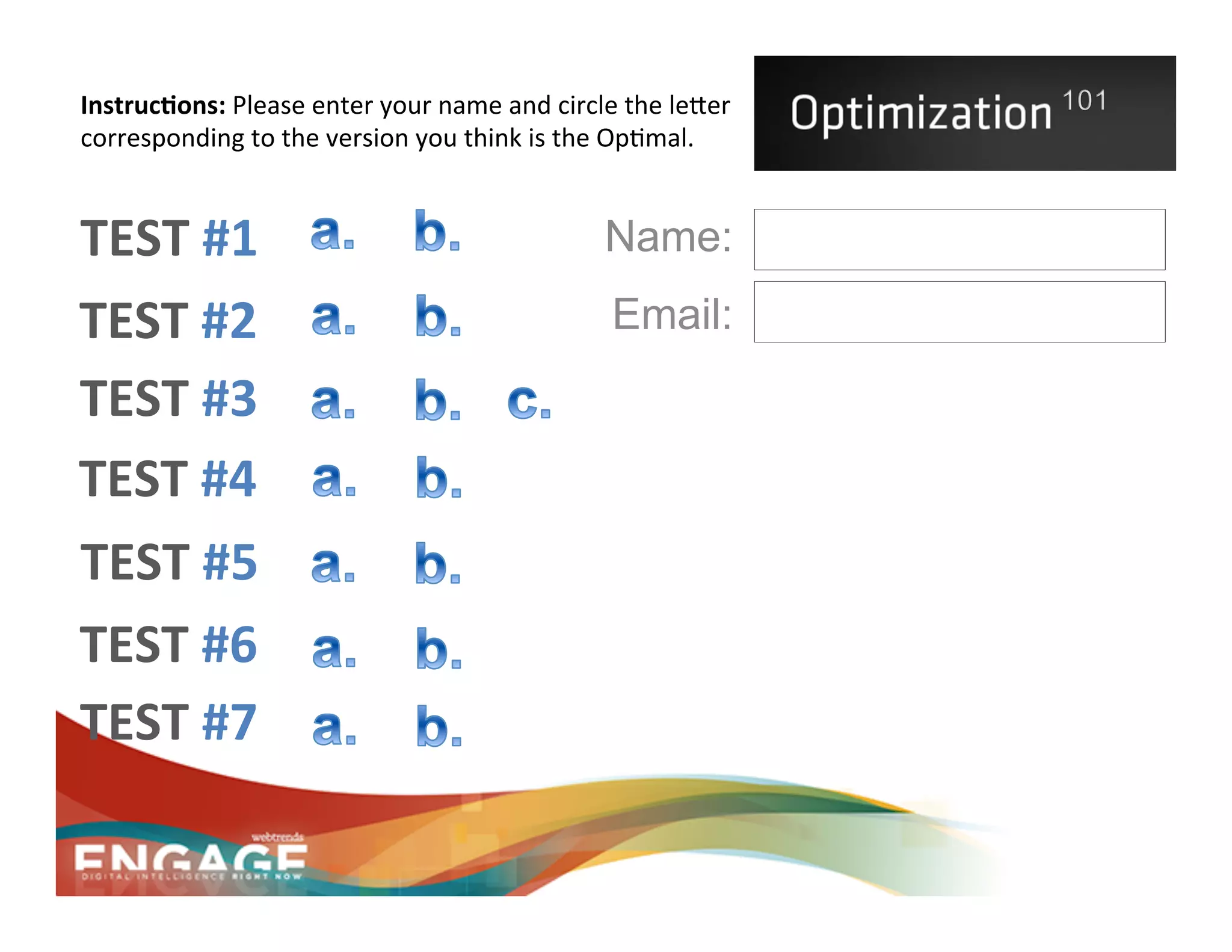 Instruc.ons:	
  Please	
  enter	
  your	
  name	
  and	
  circle	
  the	
  le2er	
  
corresponding	
  to	
  the	
  version	
  you	
  think	
  is	
  the	
  Op8mal.	
  	
  


TEST	
  #1	
                                                       Name:
TEST	
  #2	
                                                        Email:
TEST	
  #3	
  
TEST	
  #4	
  
TEST	
  #5	
  
TEST	
  #6	
  
TEST	
  #7	
  
 