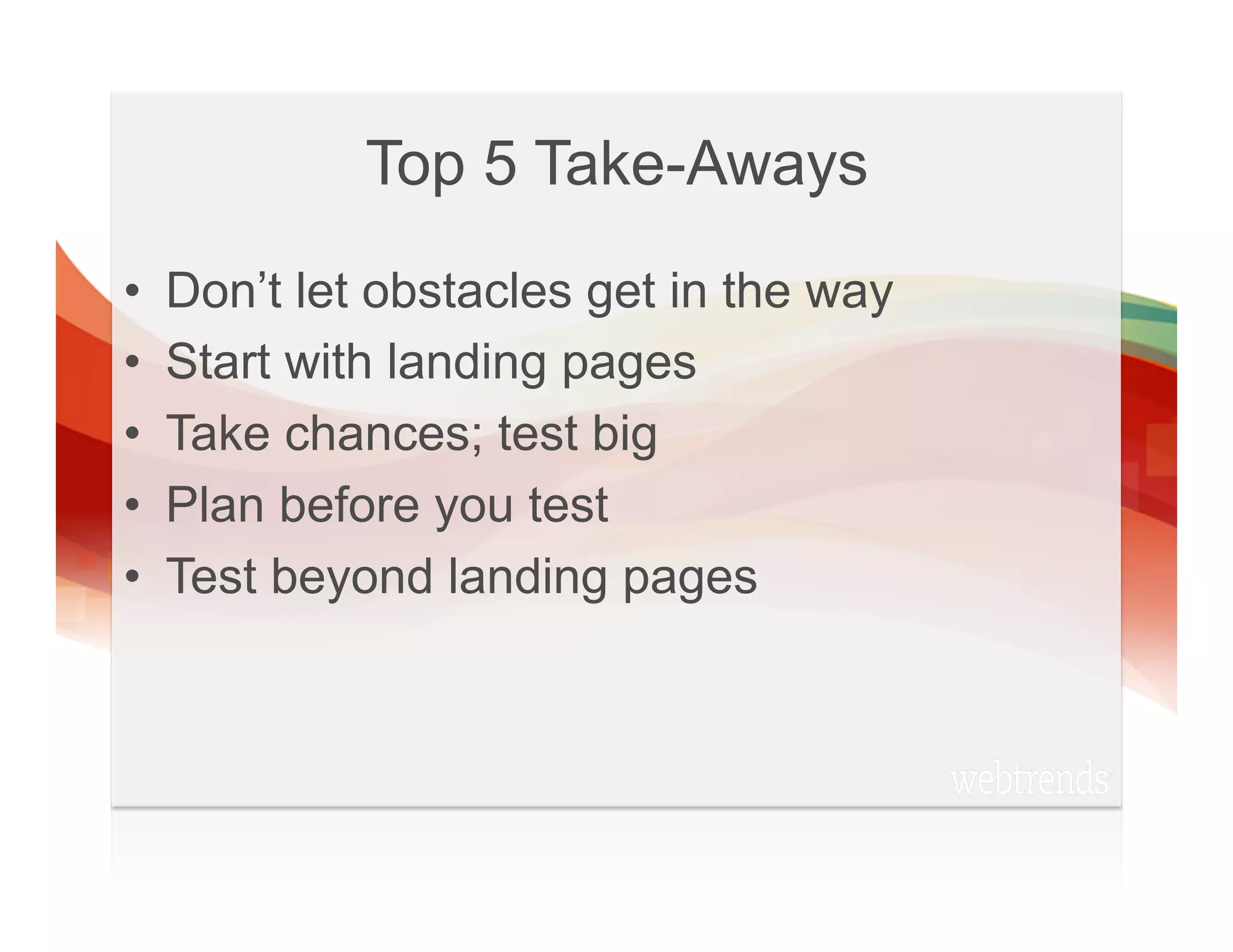 Top 5 Take-Aways
•    Don’t let obstacles get in the way
•    Start with landing pages
•    Take chances; test big
•    Plan before you test
•    Test beyond landing pages
 