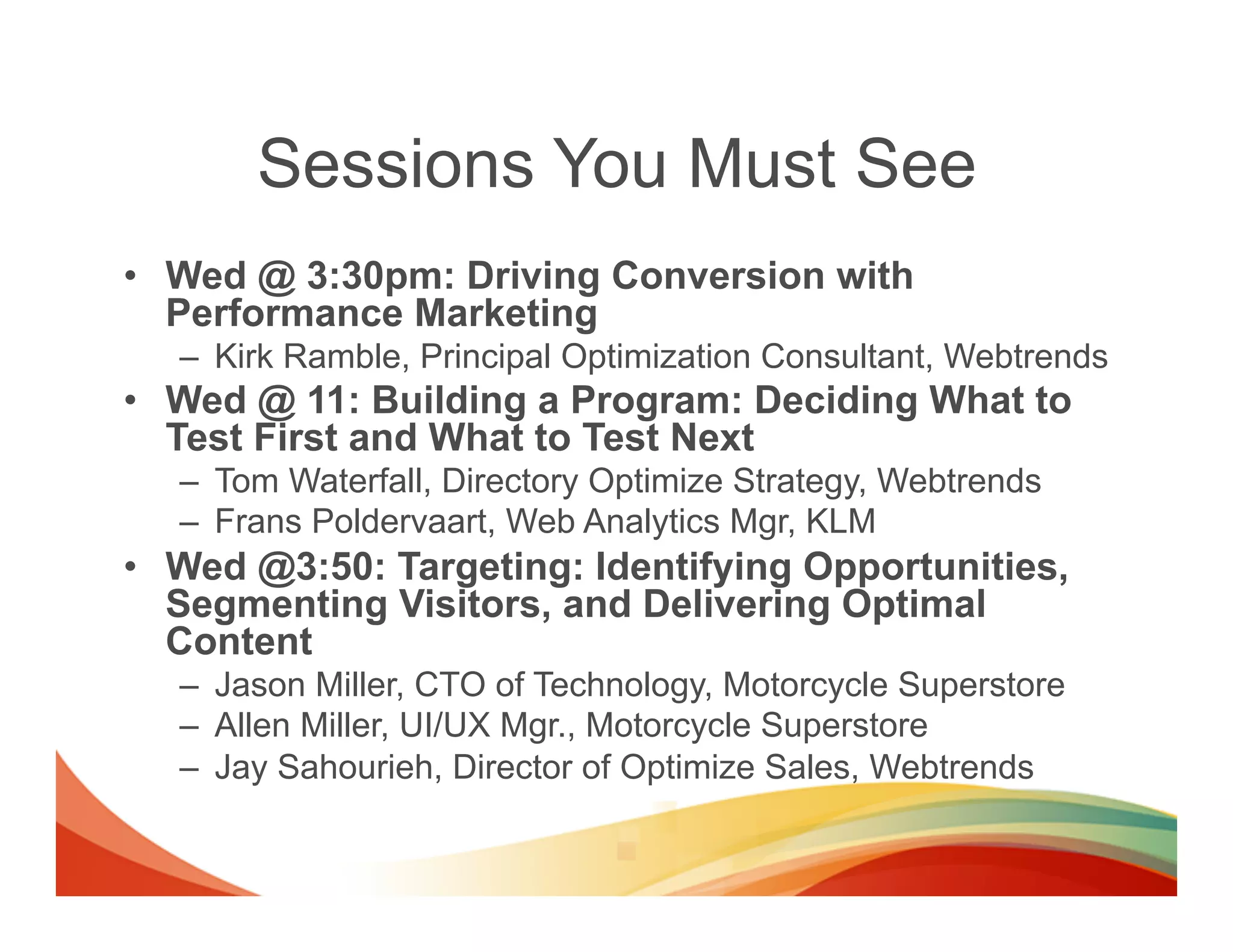 Sessions You Must See
•  Wed @ 3:30pm: Driving Conversion with
   Performance Marketing
   –  Kirk Ramble, Principal Optimization Consultant, Webtrends
•  Wed @ 11: Building a Program: Deciding What to
   Test First and What to Test Next
   –  Tom Waterfall, Directory Optimize Strategy, Webtrends
   –  Frans Poldervaart, Web Analytics Mgr, KLM
•  Wed @3:50: Targeting: Identifying Opportunities,
   Segmenting Visitors, and Delivering Optimal
   Content
   –  Jason Miller, CTO of Technology, Motorcycle Superstore
   –  Allen Miller, UI/UX Mgr., Motorcycle Superstore
   –  Jay Sahourieh, Director of Optimize Sales, Webtrends
 