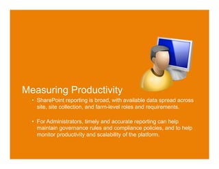 Why are We Here Today



Measuring Productivity
  •  SharePoint reporting is broad, with available data spread across
     site, site collection, and farm-level roles and requirements.

  •  For Administrators, timely and accurate reporting can help
     maintain governance rules and compliance policies, and to help
     monitor productivity and scalability of the platform.
 