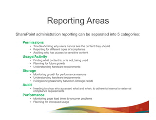 Reporting Areas
SharePoint administration reporting can be separated into 5 categories:

    Permissions
        •  Troubleshooting why users cannot see the content they should
        •  Reporting for different types of compliance
        •  Auditing who has access to sensitive content
    Usage/Activity
        •  Finding what content is, or is not, being used
        •  Planning for future growth
        •  Understanding hardware requirements
    Storage
        •  Monitoring growth for performance reasons
        •  Understanding hardware requirements
        •  Reorganizing taxonomy based on Storage needs
    Audit
        •  Needing to show who accessed what and when, to adhere to internal or external
           compliance requirements
    Performance
        •  Monitoring page load times to uncover problems
        •  Planning for increased usage
 