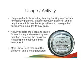 Usage / Activity
•  Usage and activity reporting is a key tracking mechanism
   for capacity planning, disaster recovery planning, and to
   help the Administrator better prioritize and manage their
   environment on a day-to-day basis.

•  Activity reports are a great resource
   for monitoring and measuring user
   adoption, ensuring the business
   is getting the most out of their
   investment.

•  Most SharePoint data is at the
   site level, and is not aggregated.
 