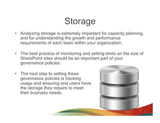 Storage
•  Analyzing storage is extremely important for capacity planning,
   and for understanding the growth and performance
   requirements of each team within your organization.

•  The best practice of monitoring and setting limits on the size of
   SharePoint sites should be an important part of your
   governance policies.

•  The next step to setting these
   governance policies is tracking
   usage and ensuring end users have
   the storage they require to meet
   their business needs.
 