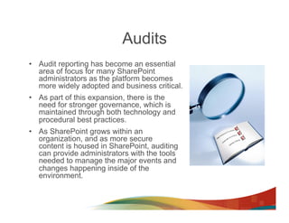 Audits
•  Audit reporting has become an essential
   area of focus for many SharePoint
   administrators as the platform becomes
   more widely adopted and business critical.
•  As part of this expansion, there is the
   need for stronger governance, which is
   maintained through both technology and
   procedural best practices.
•  As SharePoint grows within an
   organization, and as more secure
   content is housed in SharePoint, auditing
   can provide administrators with the tools
   needed to manage the major events and
   changes happening inside of the
   environment.
 
