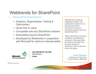 Webtrends for SharePoint
 •    A Microsoft Preferred Solution:
                                                        "Webtrends has built an
       »  Analytics, Segmentation, Testing &            integrated analytics and
          Optimization                                  optimization solution for our
                                                        growing SharePoint
       »  Quick time to value                           community to help our
                                                        customers get the most from
       »  Compatible with any SharePoint initiative     SharePoint 2010,“
       »  Extensibility beyond SharePoint               "Many SharePoint customers
       »  Developed by Webtrends in cooperation         worldwide are Webtrends
                                                        customers. We expect that
          with Microsoft for optimum interoperability   this alliance will help drive
                                                        business results for
                                                        SharePoint 2010 customers
                                                        across the globe.”



                                                                   Jared Spataro
                                                             WW Director of SharePoint
                                                           Product Marketing, Microsoft

#WTsharepoint
 