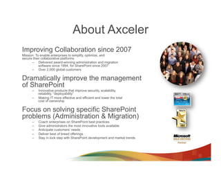 About Axceler
Improving Collaboration since 2007
Mission: To enable enterprises to simplify, optimize, and
secure their collaborative platforms
      –  Delivered award-winning administration and migration
           software since 1994, for SharePoint since 2007
      –  Over 2,000 global customers

Dramatically improve the management
of SharePoint
      –    Innovative products that improve security, scalability,
           reliability, “deployability”
      –    Making IT more effective and efficient and lower the total
           cost of ownership

Focus on solving specific SharePoint
problems (Administration & Migration)
      –    Coach enterprises on SharePoint best practices
      –    Give administrators the most innovative tools available
      –    Anticipate customers’ needs
      –    Deliver best of breed offerings
      –    Stay in lock step with SharePoint development and market trends
 