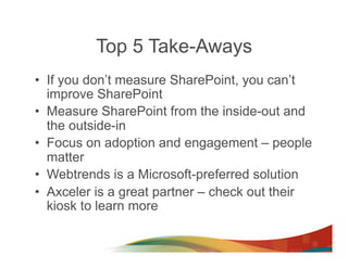 Top 5 Take-Aways
•  If you don’t measure SharePoint, you can’t
   improve SharePoint
•  Measure SharePoint from the inside-out and
   the outside-in
•  Focus on adoption and engagement – people
   matter
•  Webtrends is a Microsoft-preferred solution
•  Axceler is a great partner – check out their
   kiosk to learn more
 