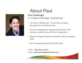 About Paul
Paul	
  Lawbaugh,	
  	
  
Sr.	
  Program	
  Manager,	
  Engineering	
  
	
  
•  14	
  Years	
  at	
  Webtrends	
  -­‐	
  Pro	
  Services,	
  Product	
  
   Management	
  and	
  Engineering	
  

•  Partners/Integra>ons:	
  Designed	
  SharePoint,	
  SAP	
  
   solu>ons,	
  Ac>on	
  Center	
  &	
  Email	
  Integra>ons	
  

•  Mobile:	
  Designed	
  Webtrends	
  Mobile	
  SDKs	
  and	
  Hybrid	
  
   SDKs	
  

•  APIs:	
  Designed	
  Webtrends	
  RESTful	
  APIs	
  	
  


Twitter : @portland_friend
Email : paul.lawbaugh@webtrends.com
 