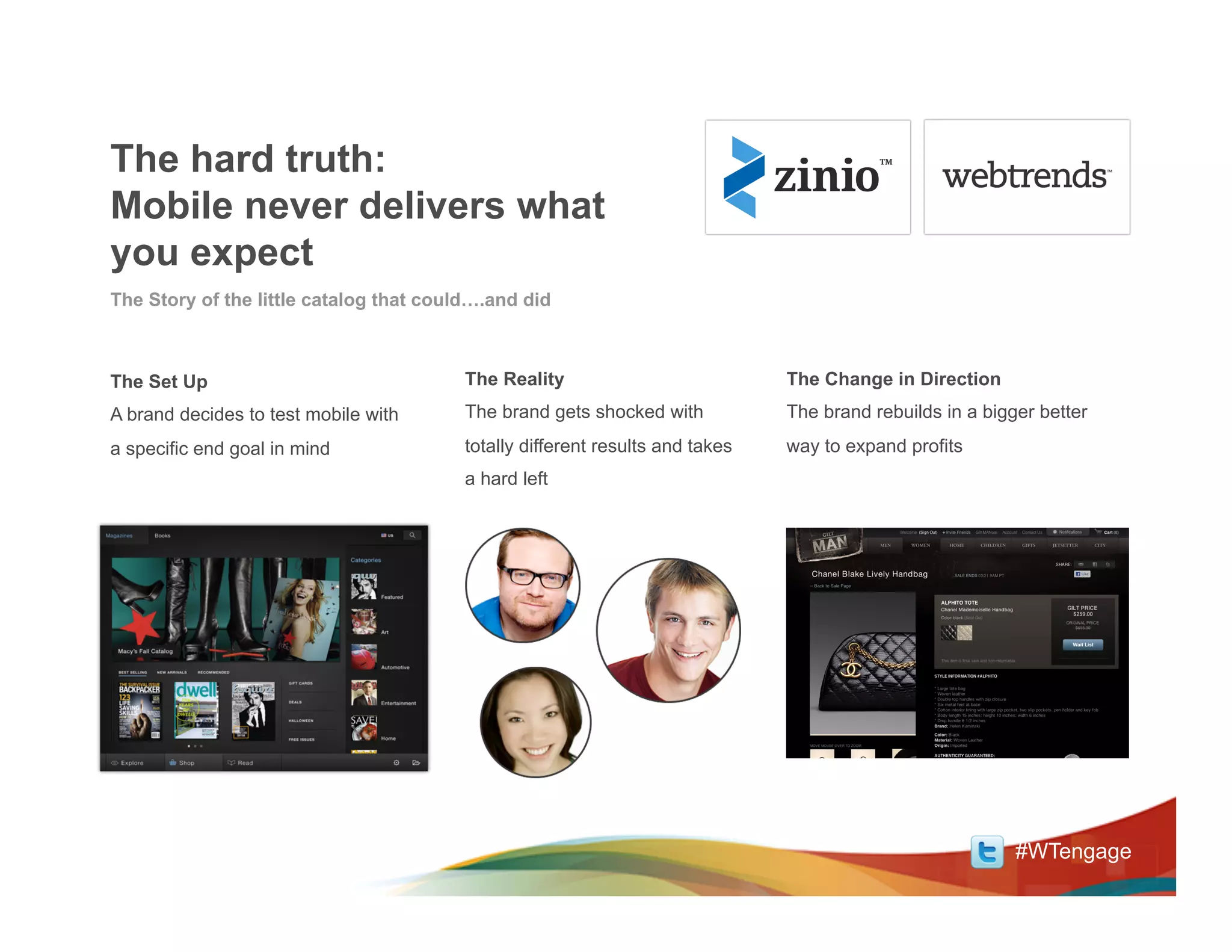 The hard truth:
Mobile never delivers what
you expect
The Story of the little catalog that could….and did



The Set Up                               The Reality                           The Change in Direction
A brand decides to test mobile with      The brand gets shocked with           The brand rebuilds in a bigger better
a specific end goal in mind              totally different results and takes   way to expand profits
                                         a hard left




                                                                                                           #WTengage
 