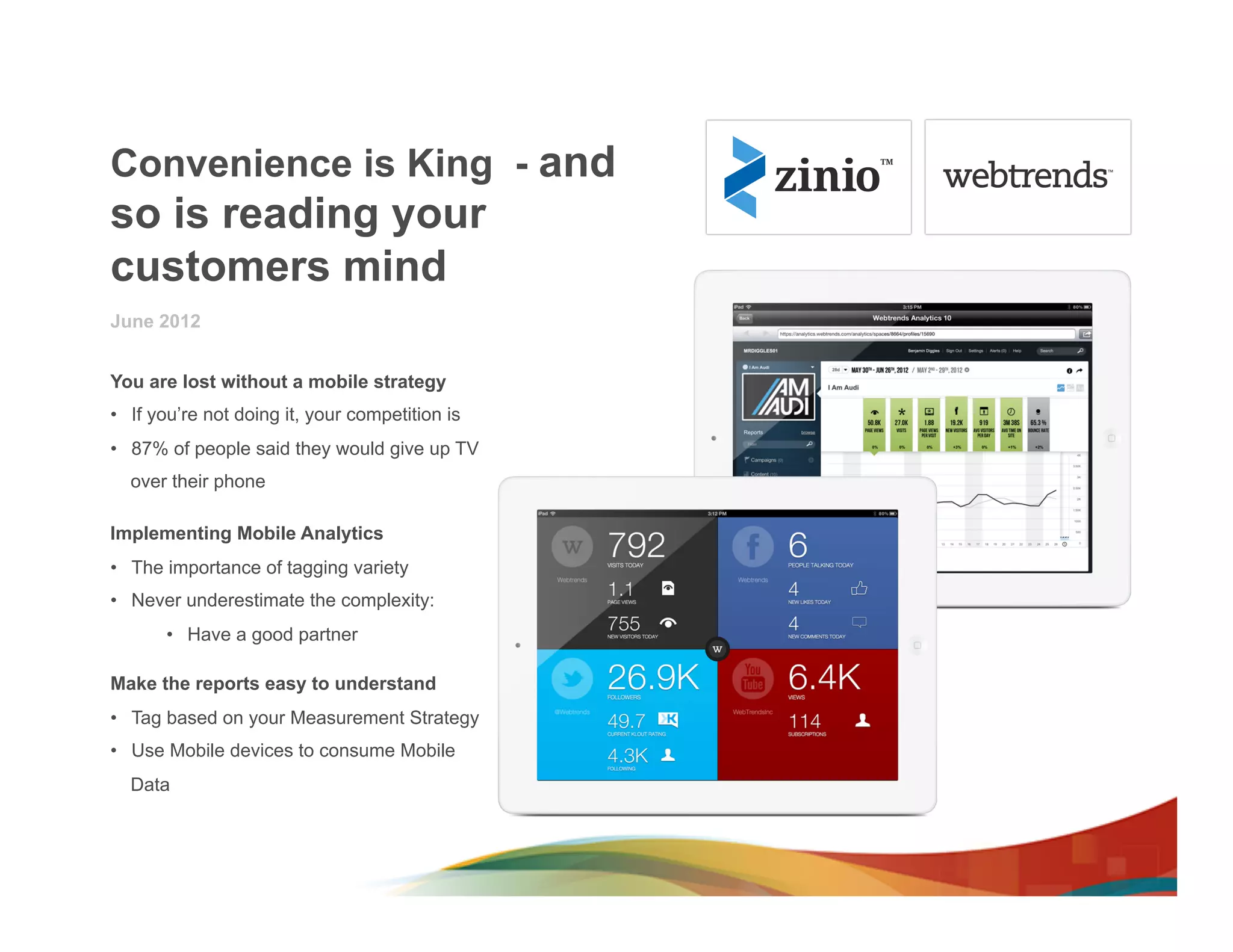 Convenience is King - and
so is reading your
customers mind
June 2012


You are lost without a mobile strategy
•  If you’re not doing it, your competition is
•  87% of people said they would give up TV
  over their phone

Implementing Mobile Analytics
•  The importance of tagging variety
•  Never underestimate the complexity:
       •  Have a good partner

Make the reports easy to understand
•  Tag based on your Measurement Strategy
•  Use Mobile devices to consume Mobile
  Data
 