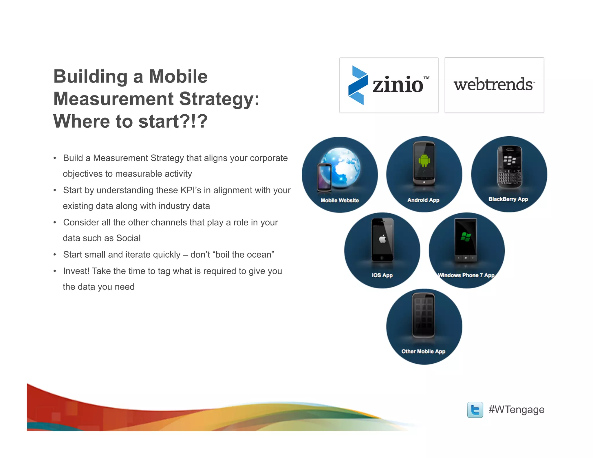 Building a Mobile
Measurement Strategy:
Where to start?!?
•  Build a Measurement Strategy that aligns your corporate
  objectives to measurable activity
•  Start by understanding these KPI’s in alignment with your
  existing data along with industry data
•  Consider all the other channels that play a role in your
  data such as Social
•  Start small and iterate quickly – don’t “boil the ocean”
•  Invest! Take the time to tag what is required to give you
  the data you need




                                                               #WTengage
 