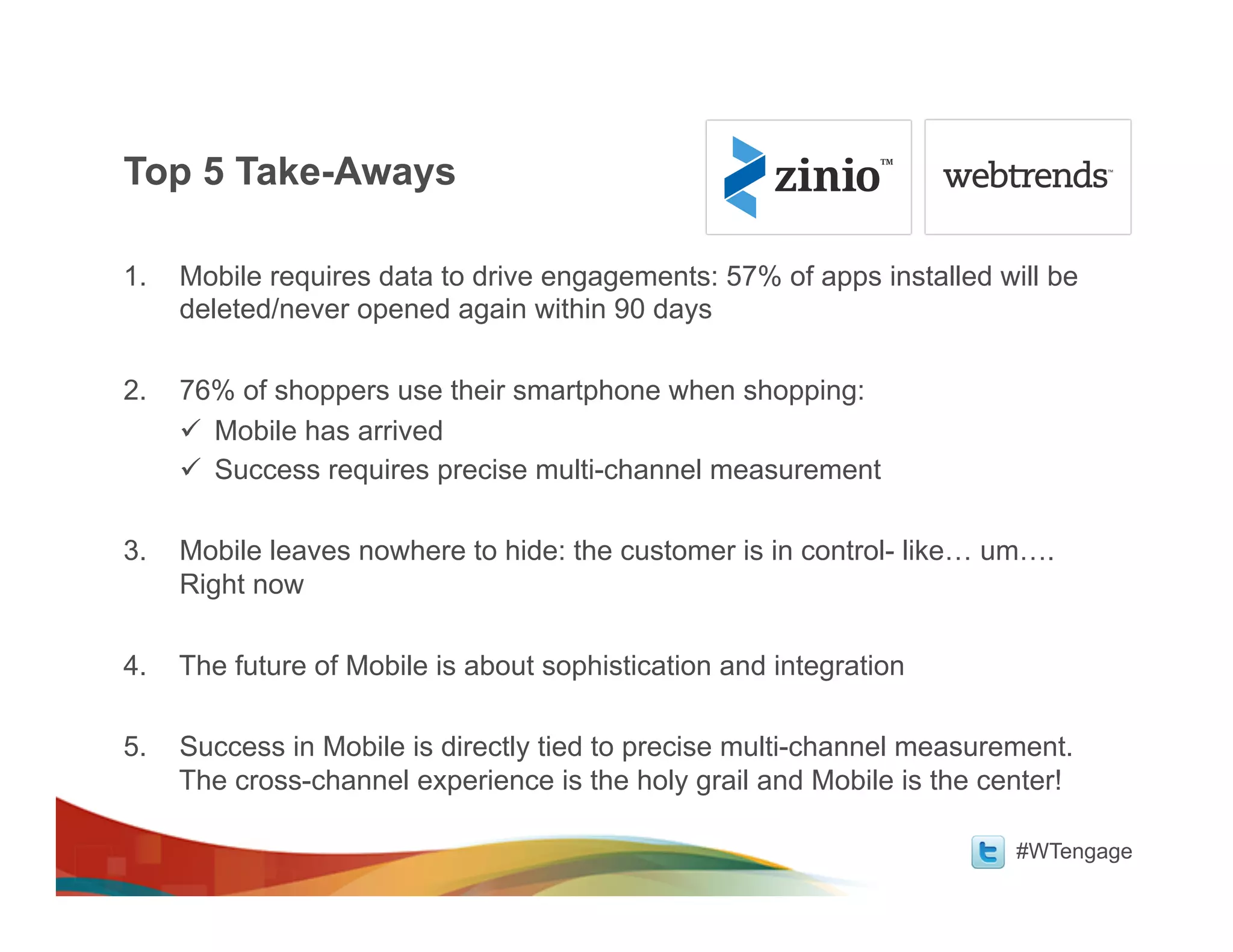 Top 5 Take-Aways

1.   Mobile requires data to drive engagements: 57% of apps installed will be
     deleted/never opened again within 90 days

2.   76% of shoppers use their smartphone when shopping:
     ü  Mobile has arrived
     ü  Success requires precise multi-channel measurement

3.   Mobile leaves nowhere to hide: the customer is in control- like… um….
     Right now

4.   The future of Mobile is about sophistication and integration

5.   Success in Mobile is directly tied to precise multi-channel measurement.
     The cross-channel experience is the holy grail and Mobile is the center!

                                                                        #WTengage
 