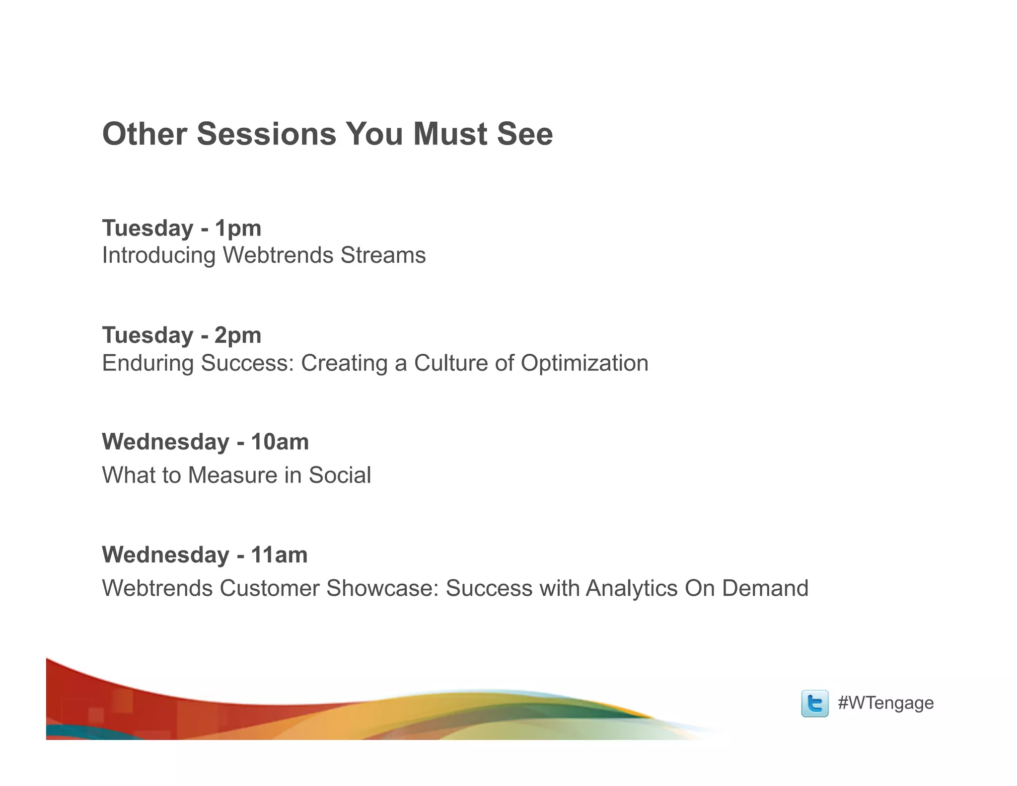 Other Sessions You Must See

Tuesday - 1pm
Introducing Webtrends Streams


Tuesday - 2pm
Enduring Success: Creating a Culture of Optimization


Wednesday - 10am
What to Measure in Social


Wednesday - 11am
Webtrends Customer Showcase: Success with Analytics On Demand



                                                                #WTengage
 