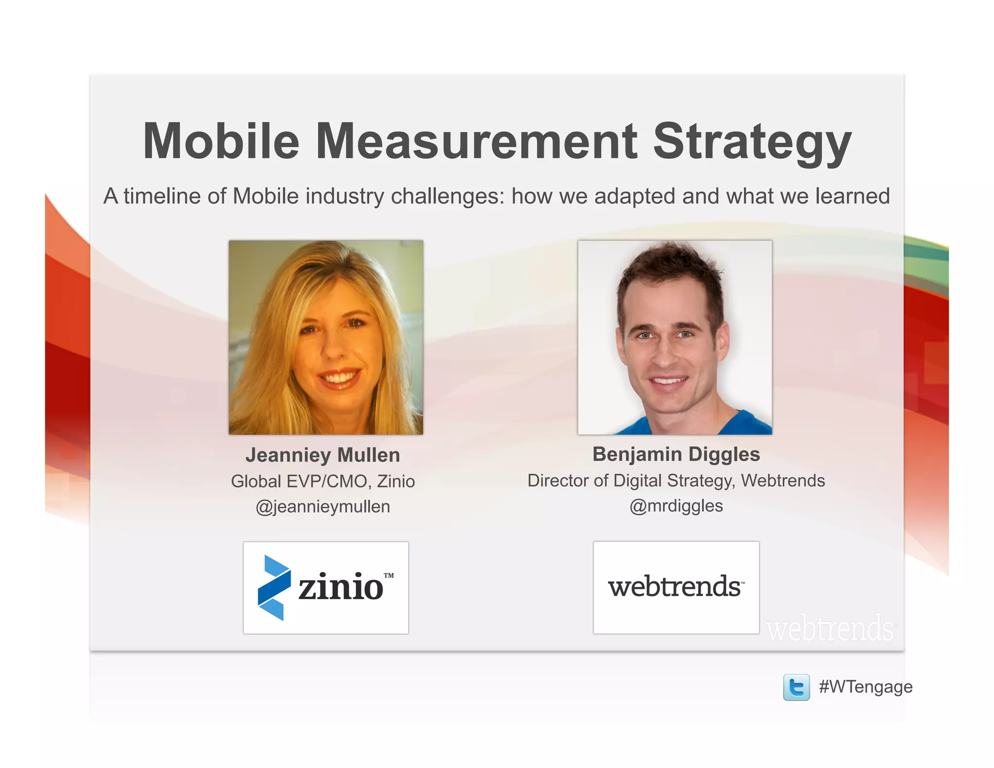 Mobile Measurement Strategy
A timeline of Mobile industry challenges: how we adapted and what we learned




             Jeanniey Mullen                    Benjamin Diggles
            Global EVP/CMO, Zinio       Director of Digital Strategy, Webtrends
               @jeannieymullen                        @mrdiggles




                                                                              #WTengage
 