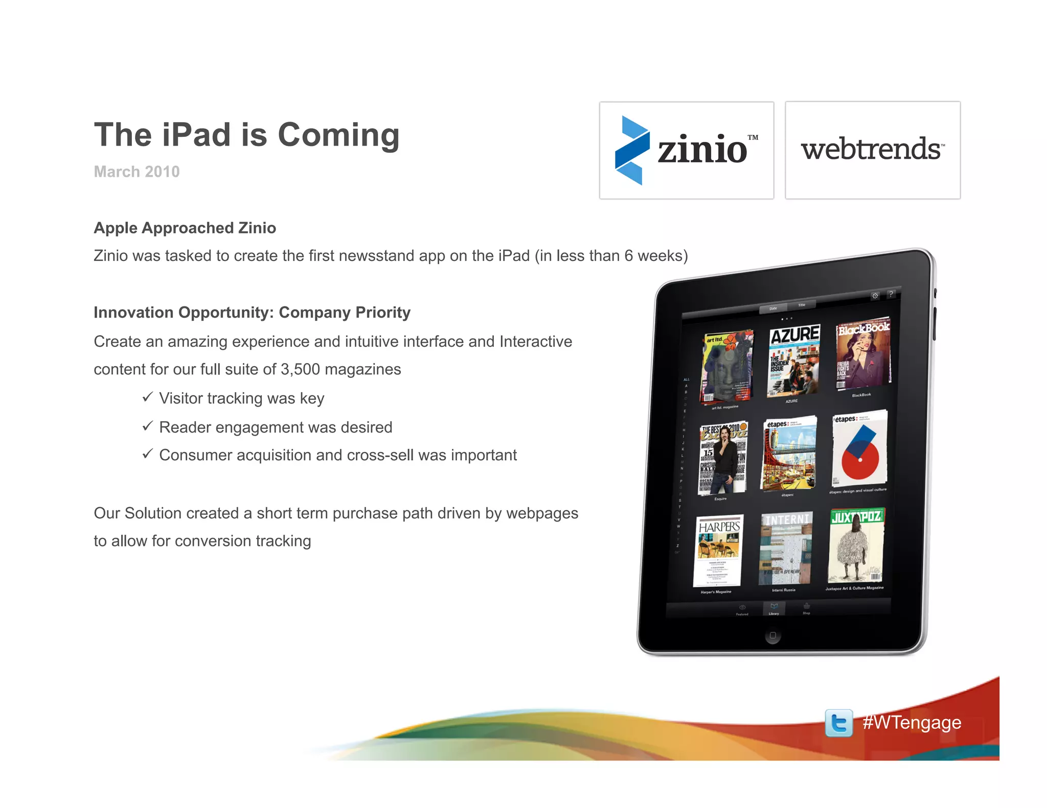 The iPad is Coming
March 2010


Apple Approached Zinio
Zinio was tasked to create the first newsstand app on the iPad (in less than 6 weeks)


Innovation Opportunity: Company Priority
Create an amazing experience and intuitive interface and Interactive
content for our full suite of 3,500 magazines
      ü  Visitor tracking was key
      ü  Reader engagement was desired
      ü  Consumer acquisition and cross-sell was important


Our Solution created a short term purchase path driven by webpages
to allow for conversion tracking




                                                                                        #WTengage
 