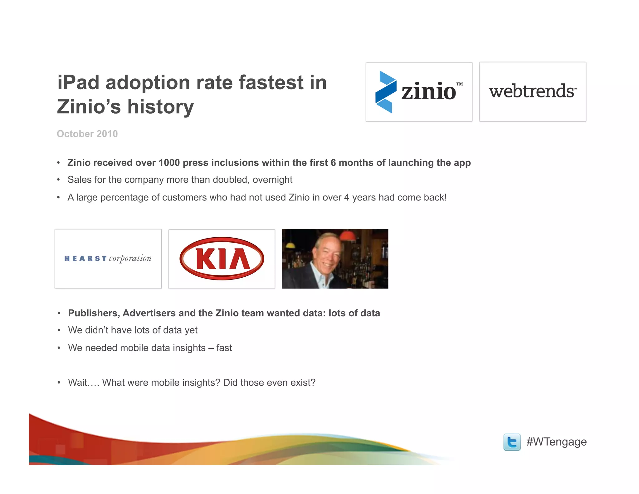 iPad adoption rate fastest in
Zinio’s history
October 2010

•  Zinio received over 1000 press inclusions within the first 6 months of launching the app
•  Sales for the company more than doubled, overnight
•  A large percentage of customers who had not used Zinio in over 4 years had come back!




•  Publishers, Advertisers and the Zinio team wanted data: lots of data
•  We didn’t have lots of data yet
•  We needed mobile data insights – fast


•  Wait…. What were mobile insights? Did those even exist?




                                                                                              #WTengage
 