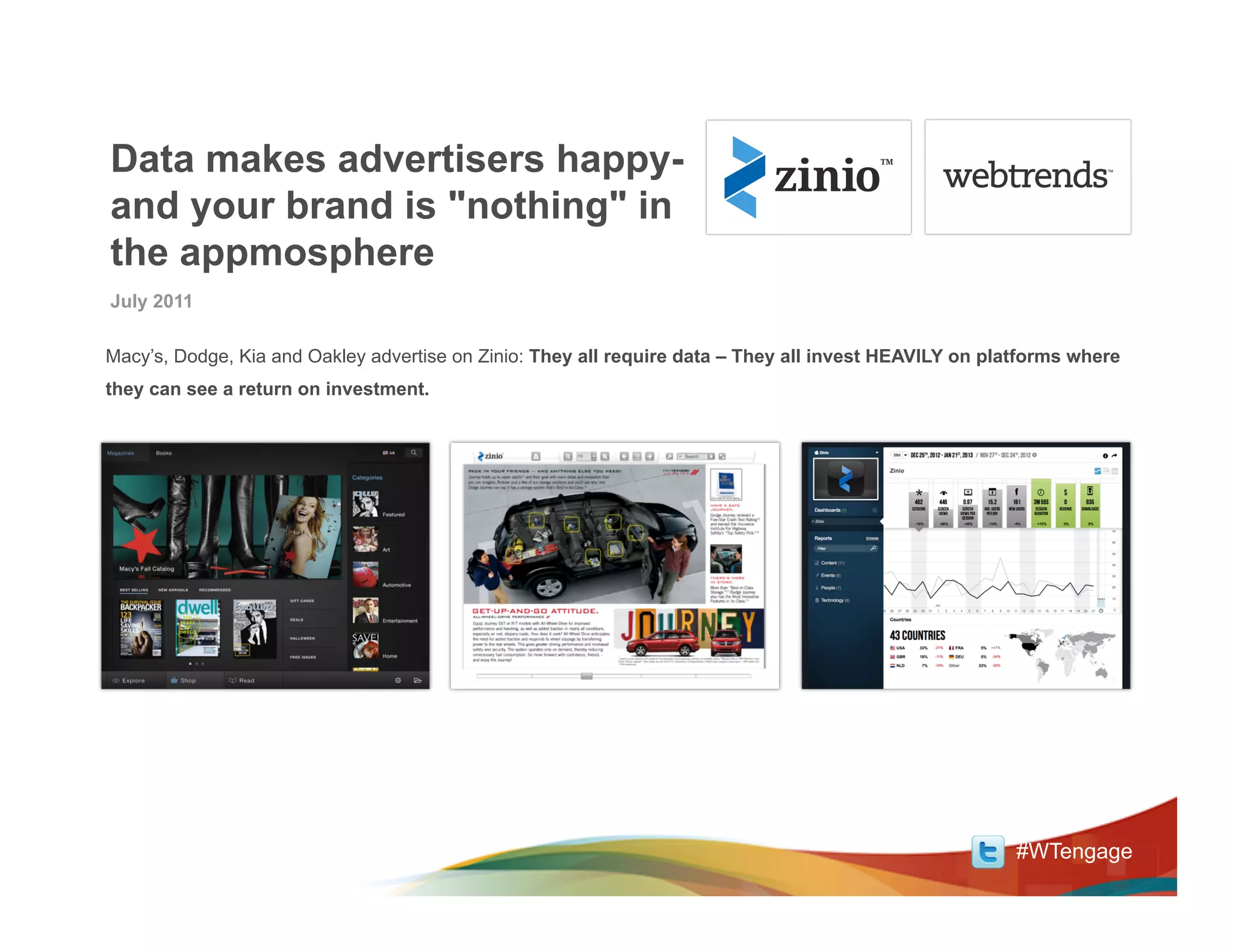 Data makes advertisers happy-
and your brand is "nothing" in
the appmosphere
July 2011

Macy’s, Dodge, Kia and Oakley advertise on Zinio: They all require data – They all invest HEAVILY on platforms where
they can see a return on investment.




                                                                                                        #WTengage
 