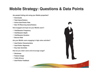 Mobile Strategy: Questions & Data Points!
 Are people ﬁnding and using your Mobile properties?"
 ü  Downloads!
 ü  Total Users/Visitors!
 ü  Active User/Visitor Rate!
 ü  New VS Returning Users/Visitors!

 How engaged and loyal are your Mobile users?"
 ü  Visit/Session Frequency!
 ü  Visit/Session Depth!
 ü  Visit/Session Duration!
 ü  Bounce Rate!

 Are your Mobile users engaging in high value activities?"
 ü  User/Visitor Characteristics!
 ü  User/Visitor Segments!
 ü  Key User Activities!

 How do you retain users and encourage usage?"
 ü  Stickiness!
 ü  Feature Usage!
 ü  Trafﬁc Drivers!
 ü  User/Visitor Feedback!
 