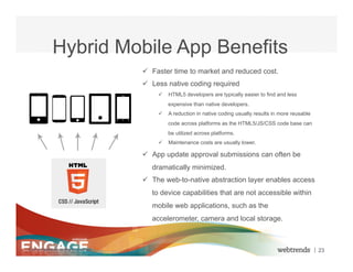 Hybrid Mobile App Benefits
                                         ü  Faster time to market and reduced cost.
                                         ü  Less native coding required
                                              ü  HTML5 developers are typically easier to find and less
                                                  expensive than native developers.
                                              ü  A reduction in native coding usually results in more reusable
                                                  code across platforms as the HTML5/JS/CSS code base can
                                                  be utilized across platforms.
                                              ü  Maintenance costs are usually lower.

                                         ü  App update approval submissions can often be
                                            dramatically minimized.
                                         ü  The web-to-native abstraction layer enables access
                                            to device capabilities that are not accessible within
                                            mobile web applications, such as the
                                            accelerometer, camera and local storage.



© 2012 Webtrends, All Rights Reserved.                                                                            | 23
 