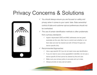 Privacy Concerns & Solutions
          ü  You should always ensure you are focused on safety and
             privacy when it comes to your users’ data. Data ownership/
             control of data and customer opt-out preferences should not
             be overlooked.
          ü  The use of certain identification methods is often problematic
             from a privacy standpoint.
               ü  Apple’s deprecated UDID and MAC addresses are two great
                   examples as the user often has no control over whether or not
                   their data can ever be cleared (as both of those ID types are
                   device specific IDs).

          ü  Recommended Approaches:
               ü  Use a app specific ID if you do not need cross app identification.
               ü  If you do need to use a cross app/platform identifier, do not use a
                   device specific ID that cannot be cleared by the end user.
               ü  Make sure your privacy policy is accurate and up to date.
               ü  Always provide an easy opt-out option.
 