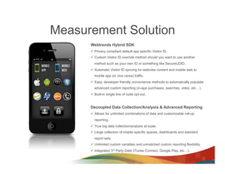 Measurement Solution
      Webtrends Hybrid SDK
      ü  Privacy compliant default app specific Visitor ID.
      ü  Custom Visitor ID override method should you want to use another
        method such as your own ID or something like SecureUDID.
      ü  Automatic Visitor ID syncing for webview content and mobile web to
        mobile app (or vice versa) traffic.
      ü  Easy, developer friendly convenience methods to automatically populate
        advanced custom reporting (in-app purchases, searches, video, etc…).
      ü  Built-in single line of code opt-out.


      Decoupled Data Collection/Analysis & Advanced Reporting
      ü  Allows for unlimited combinations of data and customizable roll-up
        reporting.
      ü  True big data collection/analysis at scale.
      ü  Large collection of mobile specific spaces, dashboards and standard
        report sets.
      ü  Unlimited custom variables and unmatched custom reporting flexibility.
      ü  Integrated 3rd Party Data (iTunes Connect, Google Play, etc…).
 