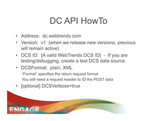 DC API HowTo
•  Address: dc.webtrends.com
•  Version: v1 (when we release new versions, previous
   will remain active)
•  DCS ID: [A valid WebTrends DCS ID] - If you are
   testing/debugging, create a test DCS data source
•  DCSFormat: plain, XML
  “Format” specifies the return request format
  You still need a request header to ID the POST data
•  [optional] DCSVerbose=true
 