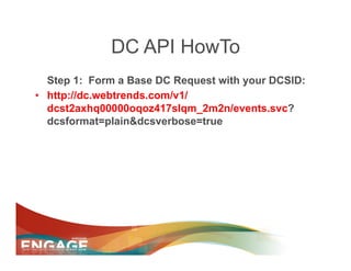 DC API HowTo
   Step 1: Form a Base DC Request with your DCSID:
•  http://dc.webtrends.com/v1/
   dcst2axhq00000oqoz417slqm_2m2n/events.svc?
   dcsformat=plain&dcsverbose=true
 