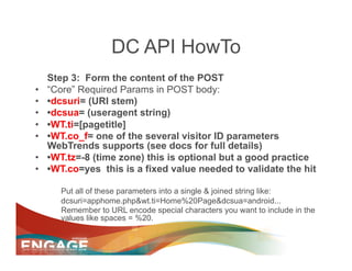 DC API HowTo
     Step 3: Form the content of the POST
•    “Core” Required Params in POST body:
•    •dcsuri= (URI stem)
•    •dcsua= (useragent string)
•    •WT.ti=[pagetitle]
•    •WT.co_f= one of the several visitor ID parameters
     WebTrends supports (see docs for full details)
•    •WT.tz=-8 (time zone) this is optional but a good practice
•    •WT.co=yes this is a fixed value needed to validate the hit

        Put all of these parameters into a single & joined string like:
        dcsuri=apphome.php&wt.ti=Home%20Page&dcsua=android...
        Remember to URL encode special characters you want to include in the
        values like spaces = %20.
 