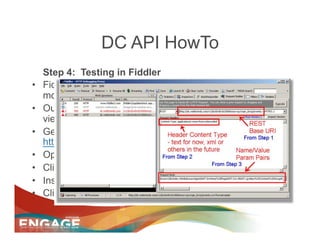 DC API HowTo
     Step 4: Testing in Fiddler
•    Fiddler is a free open source tool for sending and
     monitoring http and other protocol requests.
•    Our use case is to allow you to send a POST and easily
     view the return response from the WebTrends server
•    Get Fiddler2 @
     http://www.fiddler2.com/fiddler2/version.asp
•    Open Fiddler
•    Click on the "Request Builder" tab
•    Insert the data from Steps 1-3 as created above
•    Click execute
 