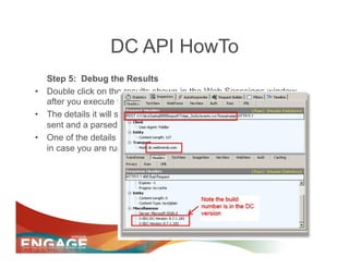 DC API HowTo
   Step 5: Debug the Results
•  Double click on the results shown in the Web Sesssions window
   after you execute the request.
•  The details it will show include the full POST you made, the header
   sent and a parsed return from the server.
•  One of the details WebTrends returns is a version and build number
   in case you are running into trouble with a beta server
 