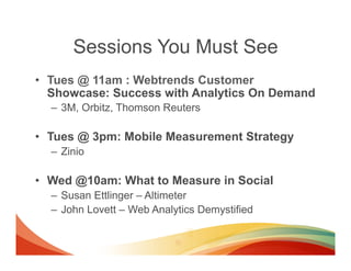 Sessions You Must See
•  Tues @ 11am : Webtrends Customer
   Showcase: Success with Analytics On Demand
  –  3M, Orbitz, Thomson Reuters

•  Tues @ 3pm: Mobile Measurement Strategy
  –  Zinio

•  Wed @10am: What to Measure in Social
  –  Susan Ettlinger – Altimeter
  –  John Lovett – Web Analytics Demystified
 