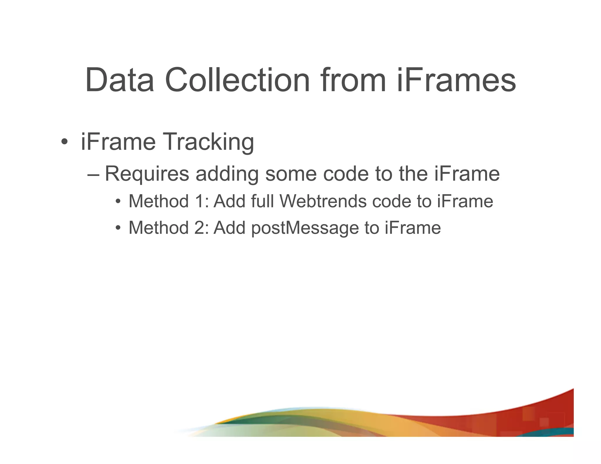 Data Collection from iFrames
•  iFrame Tracking
  –  Requires adding some code to the iFrame
     •  Method 1: Add full Webtrends code to iFrame
     •  Method 2: Add postMessage to iFrame
 