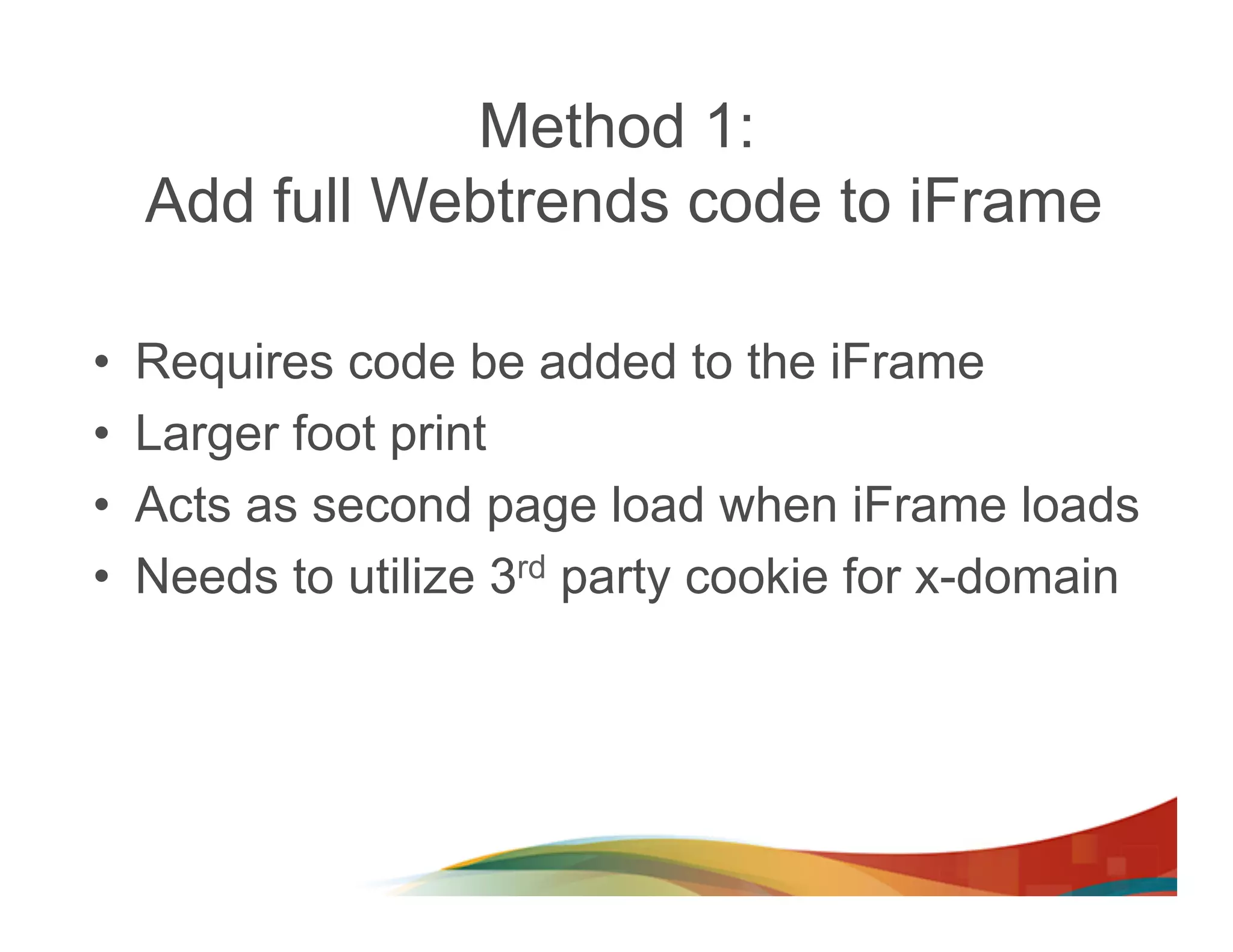 Method 1:
     Add full Webtrends code to iFrame

•    Requires code be added to the iFrame
•    Larger foot print
•    Acts as second page load when iFrame loads
•    Needs to utilize 3rd party cookie for x-domain
 