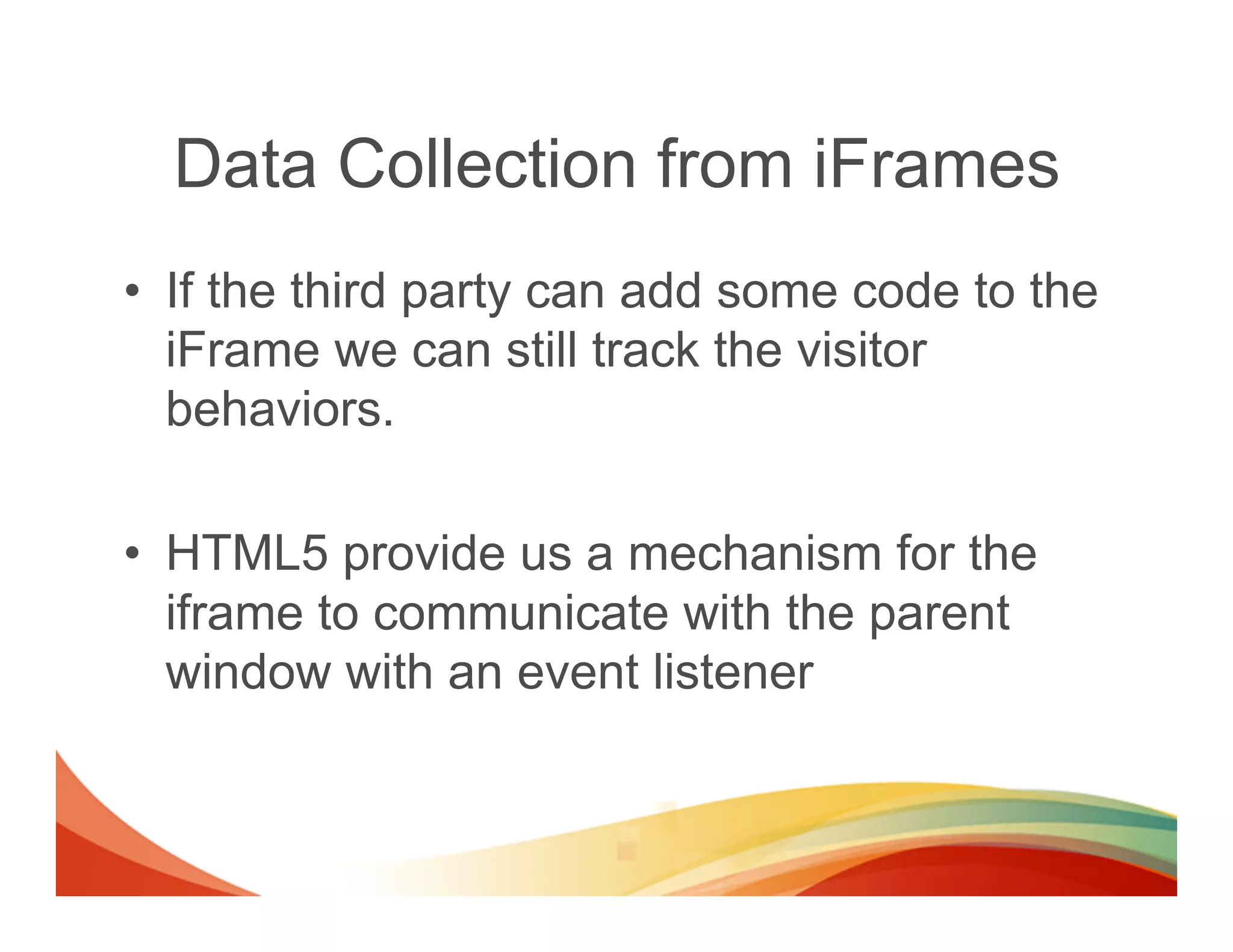 Data Collection from iFrames
•  If the third party can add some code to the
   iFrame we can still track the visitor
   behaviors.

•  HTML5 provide us a mechanism for the
   iframe to communicate with the parent
   window with an event listener
 