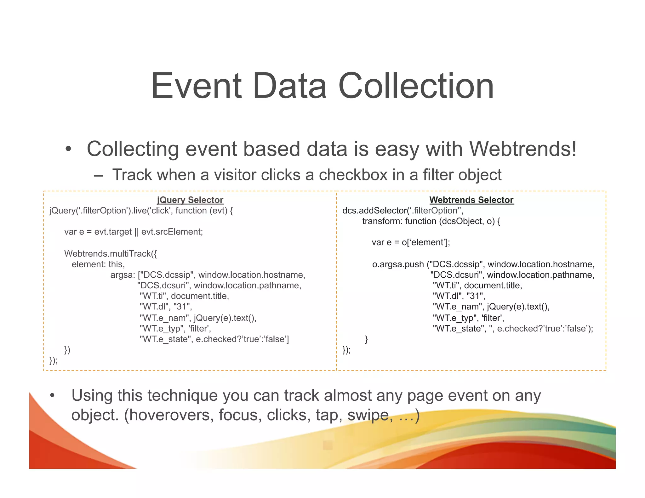 Event Data Collection
      •  Collecting event based data is easy with Webtrends!
             –  Track when a visitor clicks a checkbox in a filter object
                                jQuery Selector                                             Webtrends Selector
jQuery('.filterOption').live('click', function (evt) {               dcs.addSelector(‘.filterOption'’,
                                                                          transform: function (dcsObject, o) {
      var e = evt.target || evt.srcElement;
                                                                               var e = o[‘element’];
      Webtrends.multiTrack({
         element: this,                                                        o.argsa.push ("DCS.dcssip", window.location.hostname,
                   argsa: ["DCS.dcssip", window.location.hostname,                           "DCS.dcsuri", window.location.pathname,
                          "DCS.dcsuri", window.location.pathname,                             "WT.ti", document.title,
                           "WT.ti", document.title,                                           "WT.dl", "31",
                           "WT.dl", "31",                                                     "WT.e_nam", jQuery(e).text(),
                           "WT.e_nam", jQuery(e).text(),                                      "WT.e_typ", 'filter',
                           "WT.e_typ", 'filter',                                              "WT.e_state", ", e.checked?’true’:’false’);
                           "WT.e_state", e.checked?’true’:’false’]         }
      })                                                             });
});



•  Using this technique you can track almost any page event on any
   object. (hoverovers, focus, clicks, tap, swipe, …)
 