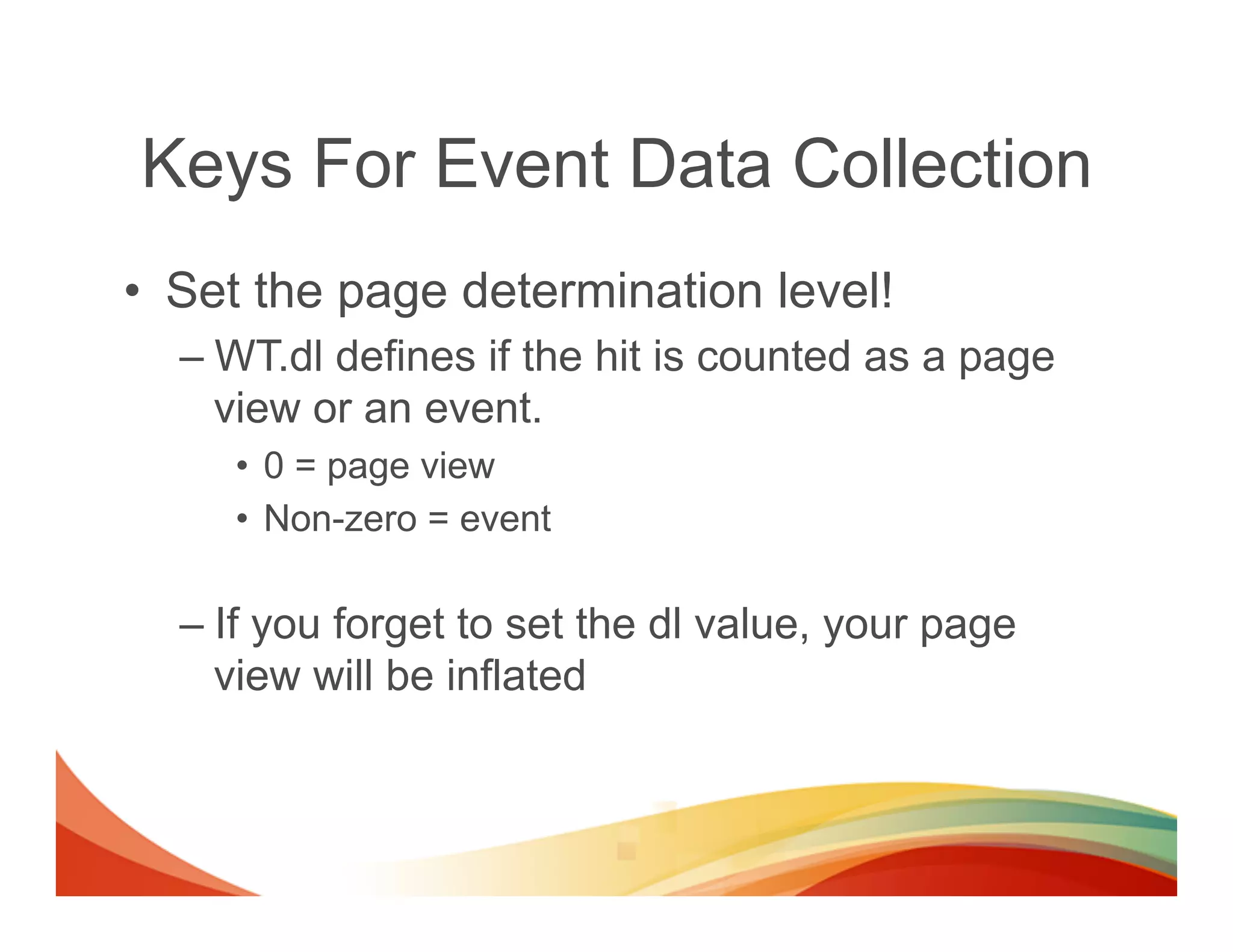 Keys For Event Data Collection
•  Set the page determination level!
  –  WT.dl defines if the hit is counted as a page
     view or an event.
     •  0 = page view
     •  Non-zero = event

  –  If you forget to set the dl value, your page
     view will be inflated
 