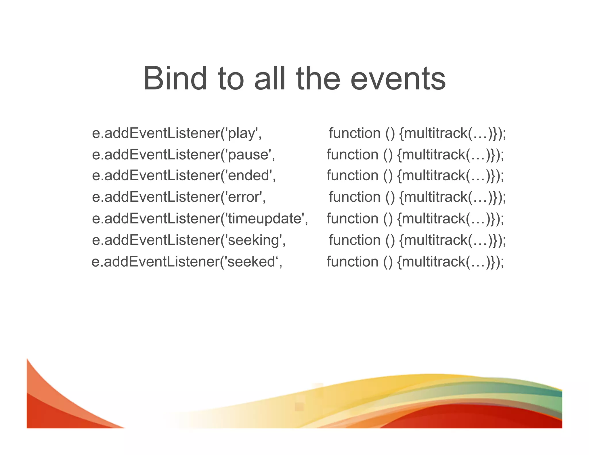 Bind to all the events
e.addEventListener('play',          function () {multitrack(…)});
e.addEventListener('pause',        function () {multitrack(…)});
e.addEventListener('ended',        function () {multitrack(…)});
e.addEventListener('error',         function () {multitrack(…)});
e.addEventListener('timeupdate',   function () {multitrack(…)});
e.addEventListener('seeking',       function () {multitrack(…)});
e.addEventListener('seeked‘,       function () {multitrack(…)});
 