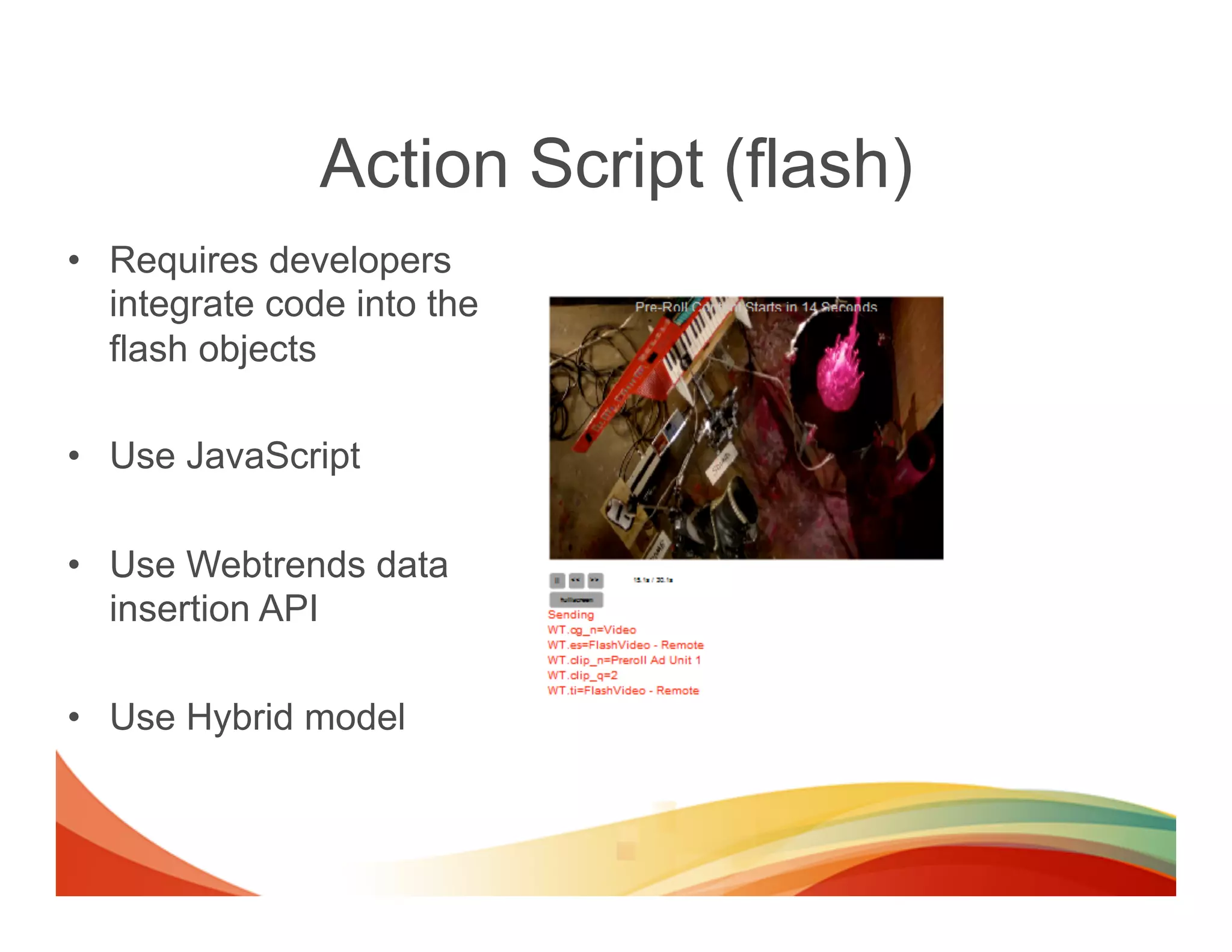 Action Script (flash)
•  Requires developers
   integrate code into the
   flash objects

•  Use JavaScript

•  Use Webtrends data
   insertion API

•  Use Hybrid model
 