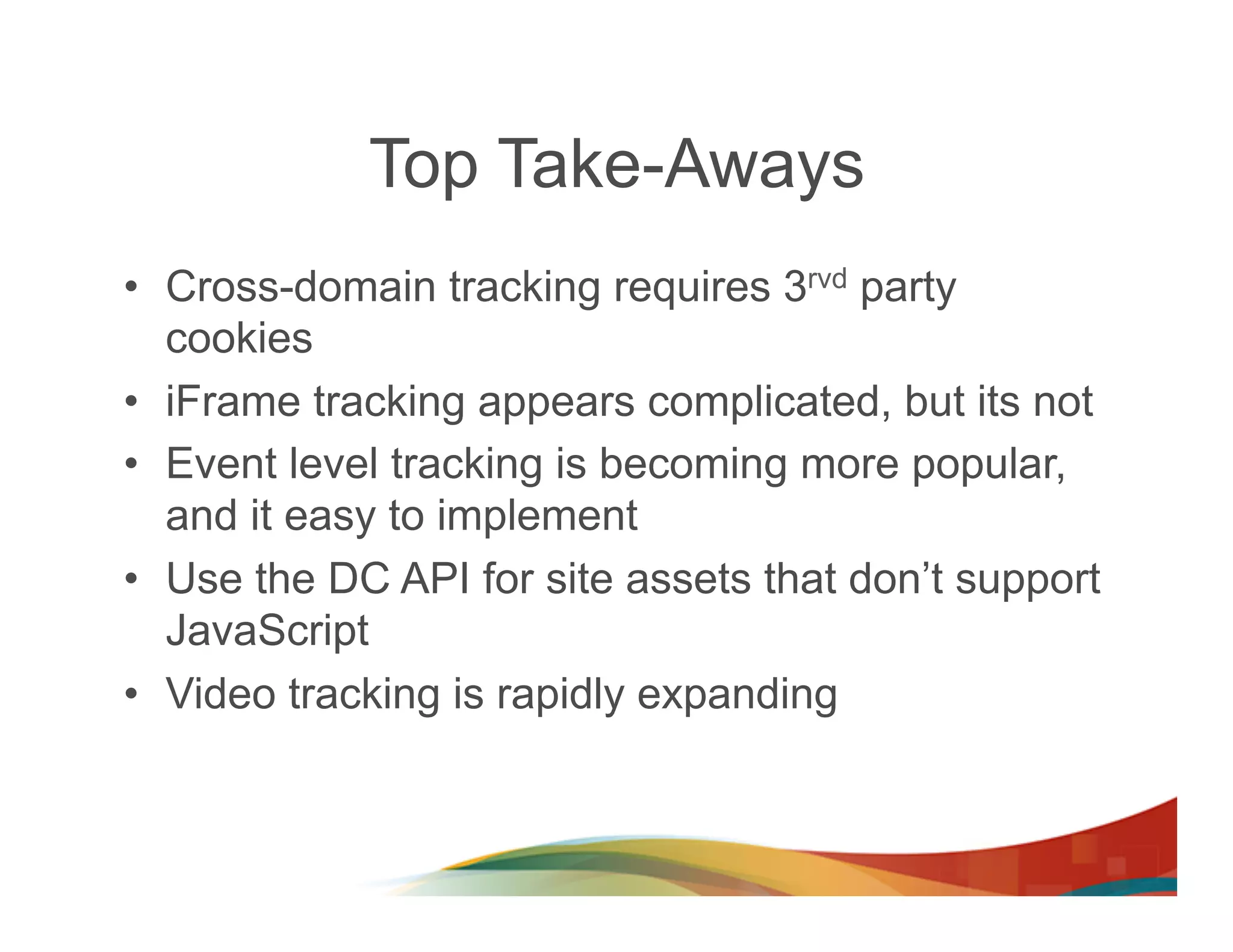 Top Take-Aways
•  Cross-domain tracking requires 3rvd party
   cookies
•  iFrame tracking appears complicated, but its not
•  Event level tracking is becoming more popular,
   and it easy to implement
•  Use the DC API for site assets that don’t support
   JavaScript
•  Video tracking is rapidly expanding
 