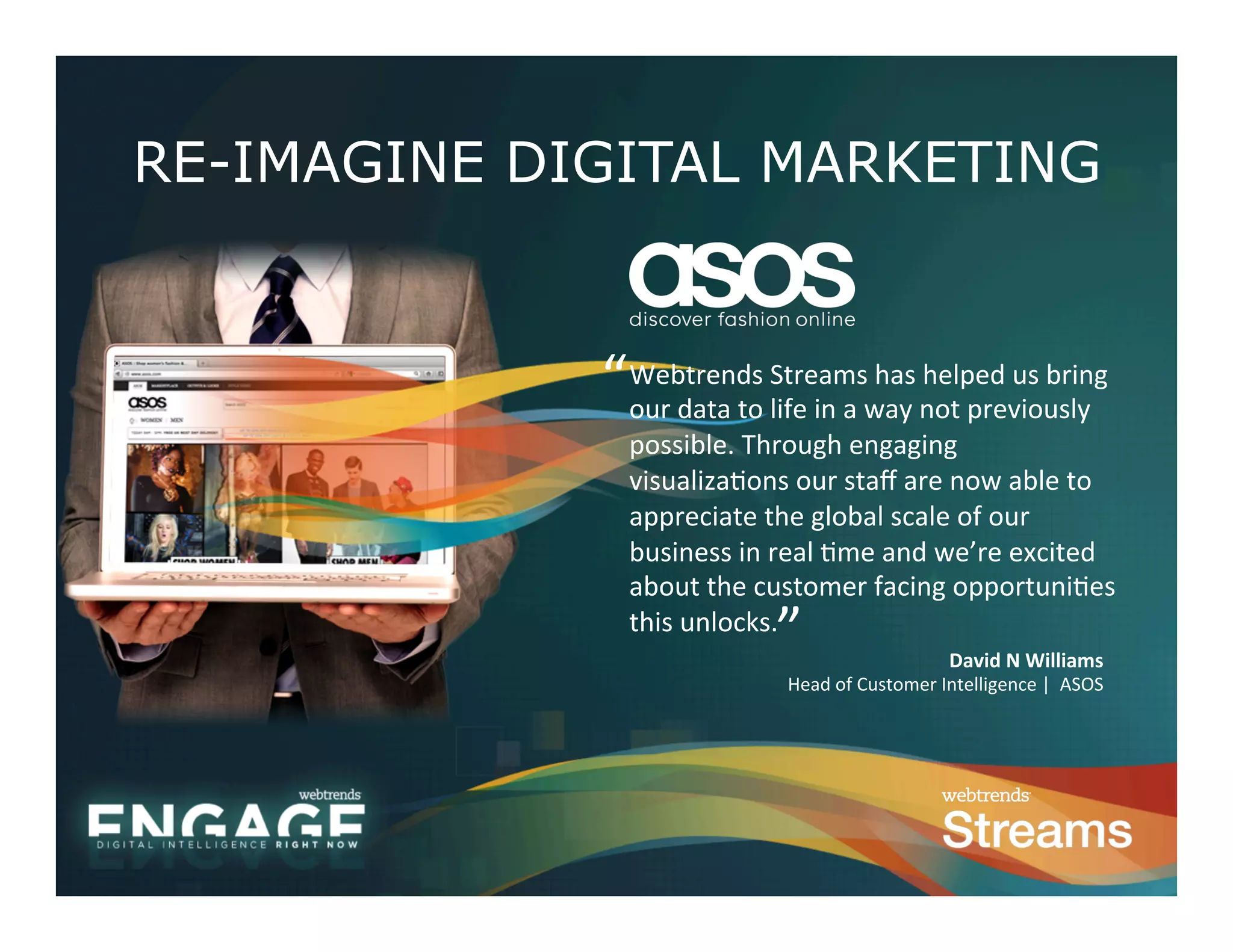 RE-IMAGINE DIGITAL MARKETING


             “	
  Webtrends	
  lSife	
  in	
  a	
  whay	
  nhot	
  previously	
  
               our	
  data	
  to	
  
                                     treams	
   as	
   elped	
  us	
  bring	
  

                possible.	
  Through	
  engaging	
  
                visualiza0ons	
  our	
  staﬀ	
  are	
  now	
  able	
  to	
  
                appreciate	
  the	
  global	
  scale	
  of	
  our	
  
                business	
  in	
  real	
  0me	
  and	
  we’re	
  excited	
  
                about	
  the	
  customer	
  facing	
  opportuni0es	
  
                this	
  unlocks.	
  
                                    ”	
                             David	
  N	
  Williams	
  
                                     Head	
  of	
  Customer	
  Intelligence	
  |	
  	
  ASOS	
  	
  
 