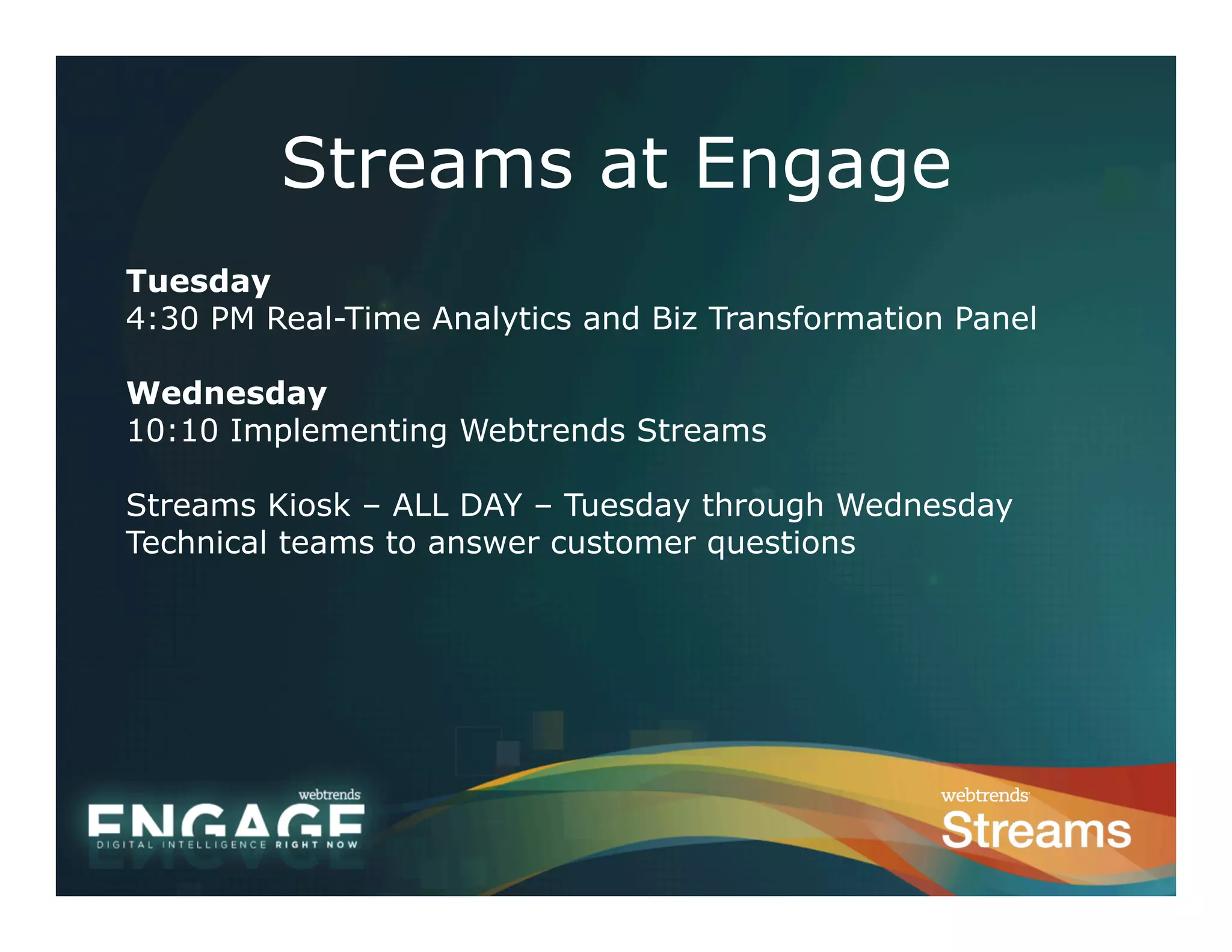 Streams at Engage
Tuesday
4:30 PM Real-Time Analytics and Biz Transformation Panel

Wednesday
10:10 Implementing Webtrends Streams

Streams Kiosk – ALL DAY – Tuesday through Wednesday
Technical teams to answer customer questions
 