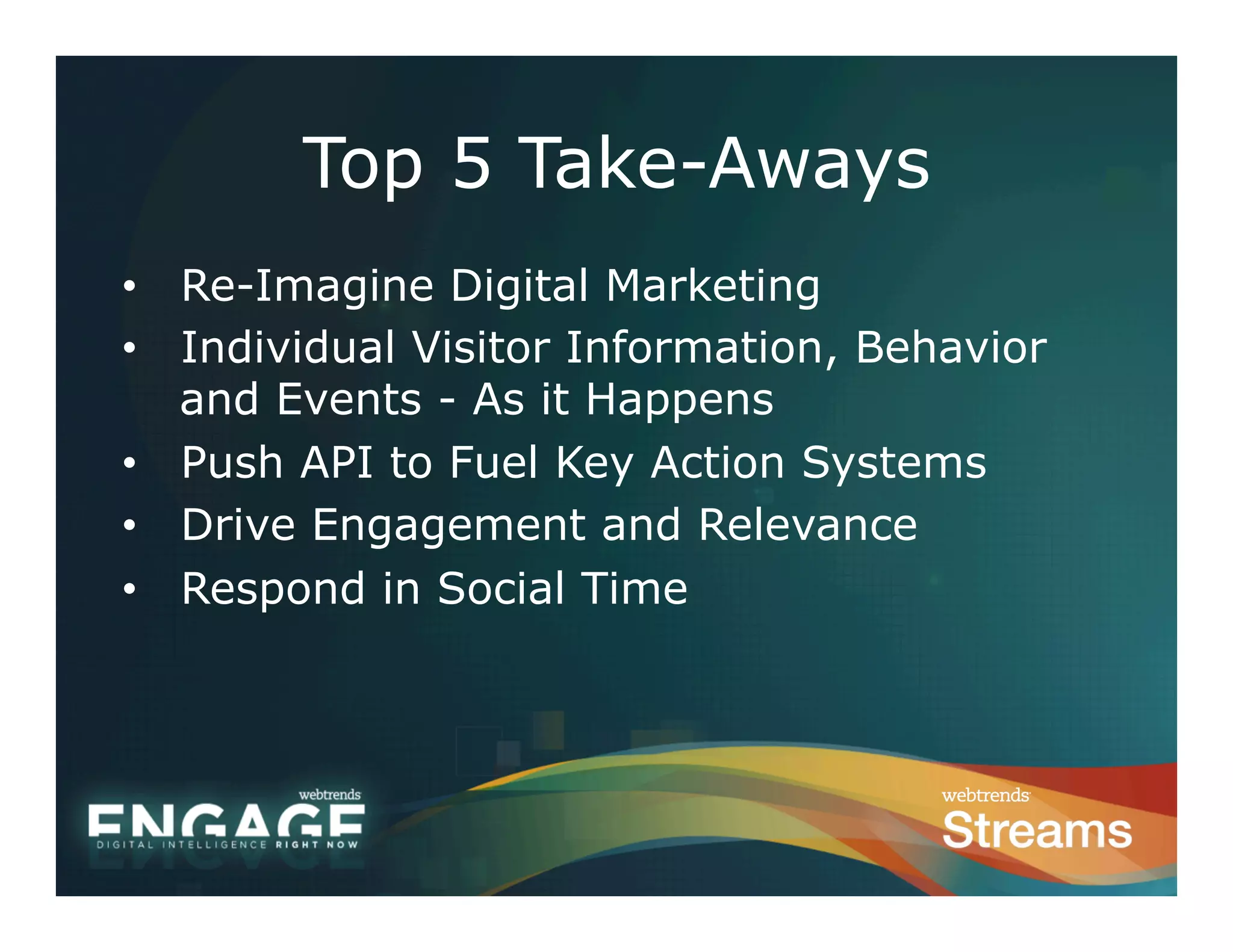 Top 5 Take-Aways
•  Re-Imagine Digital Marketing
•  Individual Visitor Information, Behavior
   and Events - As it Happens
•  Push API to Fuel Key Action Systems
•  Drive Engagement and Relevance
•  Respond in Social Time
 