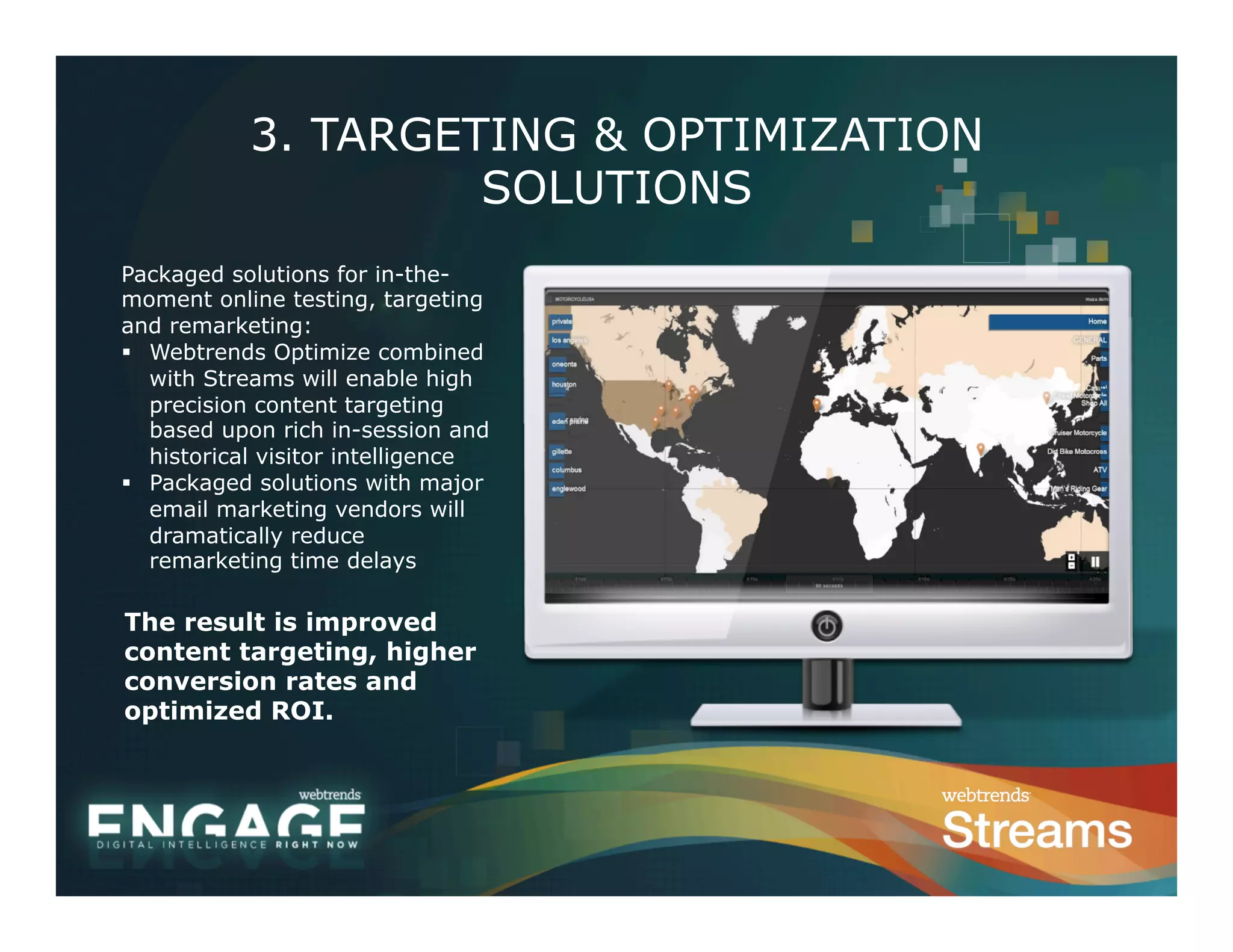 3. TARGETING & OPTIMIZATION
                     SOLUTIONS
Packaged solutions for in-the-
moment online testing, targeting
and remarketing:
§  Webtrends Optimize combined
    with Streams will enable high
    precision content targeting
    based upon rich in-session and
    historical visitor intelligence
§  Packaged solutions with major
    email marketing vendors will
    dramatically reduce
    remarketing time delays

The result is improved
content targeting, higher
conversion rates and
optimized ROI.
 