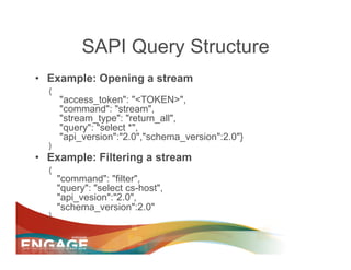 SAPI Query Structure
•  Example: Opening a stream
  {
      "access_token": "<TOKEN>",
      "command": "stream",
      "stream_type": "return_all",
      "query": "select *",
      "api_version":"2.0","schema_version":2.0"}
  }
•  Example: Filtering a stream
  {
      "command": "filter",
      "query": "select cs-host",
      "api_vesion":"2.0",
      "schema_version":2.0"
  }
 