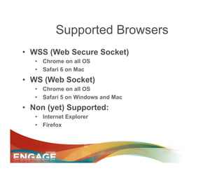 Supported Browsers
•  WSS (Web Secure Socket)
   •  Chrome on all OS
   •  Safari 6 on Mac
•  WS (Web Socket)
   •  Chrome on all OS
   •  Safari 5 on Windows and Mac
•  Non (yet) Supported:
   •  Internet Explorer
   •  Firefox
 